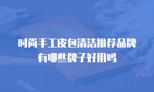 时尚手工皮包清洁推荐品牌有哪些牌子好用吗