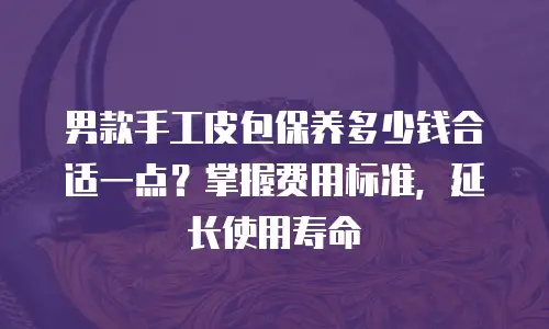 男款手工皮包保养多少钱合适一点？掌握费用标准，延长使用寿命