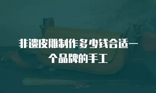 非遗皮雕制作多少钱合适一个品牌的手工