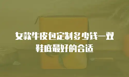 女款牛皮包定制多少钱一双鞋底最好的合适