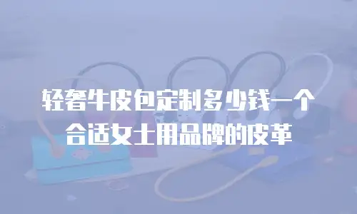 轻奢牛皮包定制多少钱一个合适女士用品牌的皮革