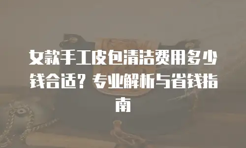 女款手工皮包清洁费用多少钱合适？专业解析与省钱指南