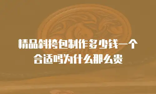 精品斜挎包制作多少钱一个合适吗为什么那么贵