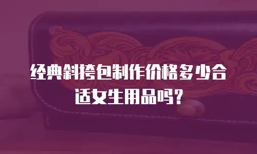 经典斜挎包制作价格多少合适女生用品吗？