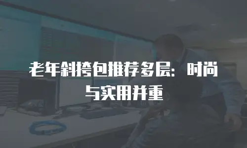 老年斜挎包推荐多层：时尚与实用并重