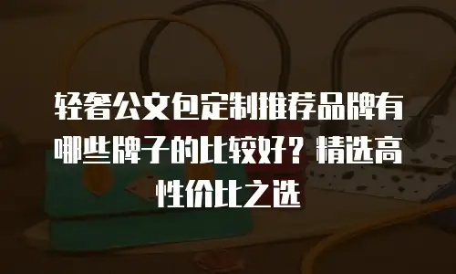 轻奢公文包定制推荐品牌有哪些牌子的比较好？精选高性价比之选