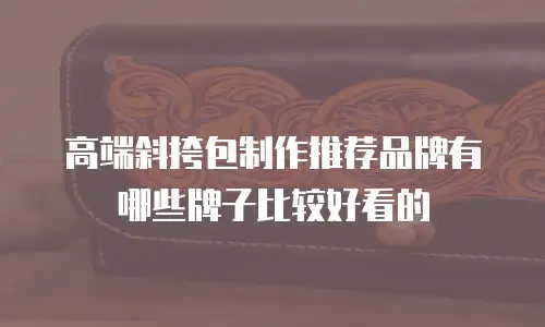高端斜挎包制作推荐品牌有哪些牌子比较好看的