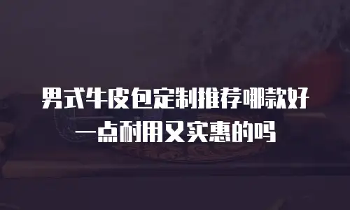 男式牛皮包定制推荐哪款好一点耐用又实惠的吗