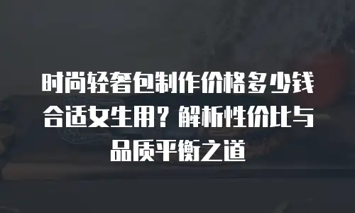 时尚轻奢包制作价格多少钱合适女生用？解析性价比与品质平衡之道
