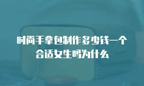 时尚手拿包制作多少钱一个合适女生吗为什么