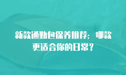 新款通勤包保养推荐：哪款更适合你的日常？