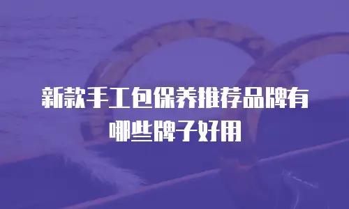 新款手工包保养推荐品牌有哪些牌子好用