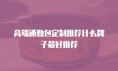 高端通勤包定制推荐什么牌子最好推荐