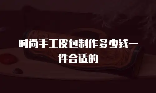 时尚手工皮包制作多少钱一件合适的