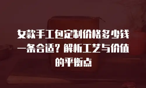 女款手工包定制价格多少钱一条合适？解析工艺与价值的平衡点