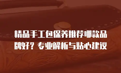 精品手工包保养推荐哪款品牌好？专业解析与贴心建议