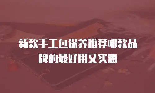 新款手工包保养推荐哪款品牌的最好用又实惠