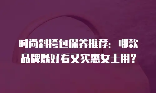 时尚斜挎包保养推荐：哪款品牌既好看又实惠女士用？