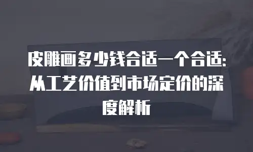 皮雕画多少钱合适一个合适：从工艺价值到市场定价的深度解析