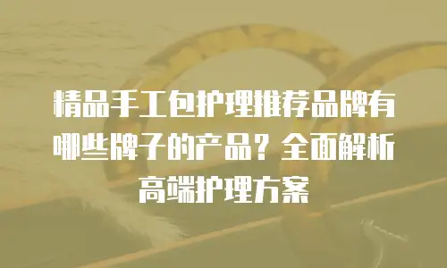 精品手工包护理推荐品牌有哪些牌子的产品？全面解析高端护理方案