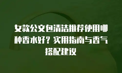 女款公文包清洁推荐使用哪种香水好？实用指南与香气搭配建议