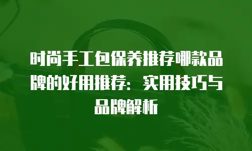 时尚手工包保养推荐哪款品牌的好用推荐：实用技巧与品牌解析