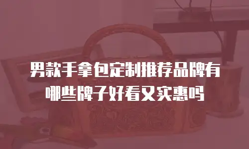 男款手拿包定制推荐品牌有哪些牌子好看又实惠吗