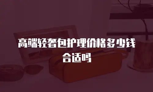 高端轻奢包护理价格多少钱合适吗