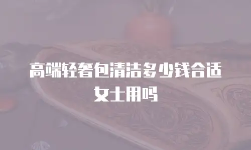 高端轻奢包清洁多少钱合适女士用吗