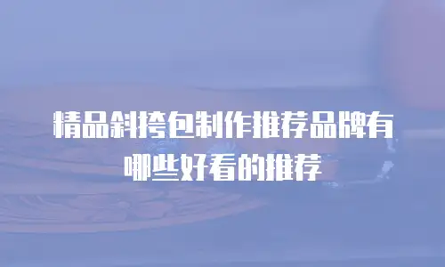 精品斜挎包制作推荐品牌有哪些好看的推荐