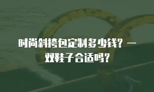 时尚斜挎包定制多少钱？一双鞋子合适吗？