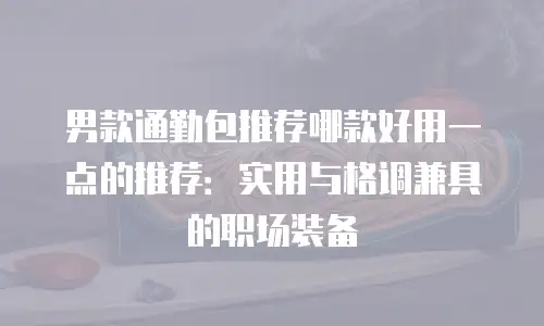 男款通勤包推荐哪款好用一点的推荐：实用与格调兼具的职场装备