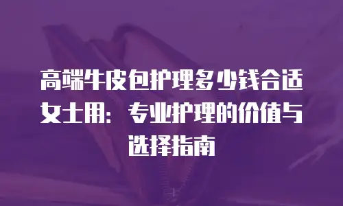 高端牛皮包护理多少钱合适女士用：专业护理的价值与选择指南