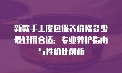 新款手工皮包保养价格多少最好用合适：专业养护指南与性价比解析