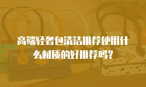 高端轻奢包清洁推荐使用什么材质的好推荐吗？
