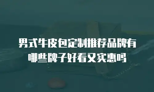 男式牛皮包定制推荐品牌有哪些牌子好看又实惠吗