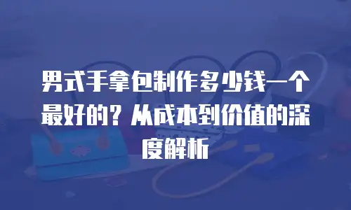 男式手拿包制作多少钱一个最好的？从成本到价值的深度解析