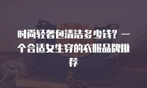 时尚轻奢包清洁多少钱？一个合适女生穿的衣服品牌推荐
