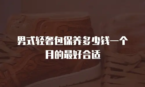 男式轻奢包保养多少钱一个月的最好合适