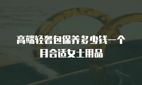 高端轻奢包保养多少钱一个月合适女士用品