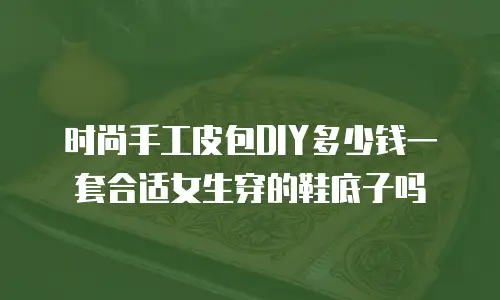时尚手工皮包DIY多少钱一套合适女生穿的鞋底子吗