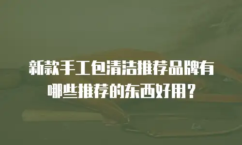 新款手工包清洁推荐品牌有哪些推荐的东西好用？