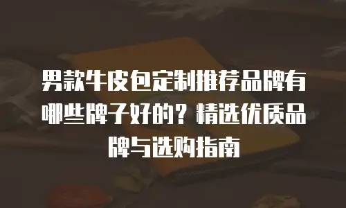 男款牛皮包定制推荐品牌有哪些牌子好的？精选优质品牌与选购指南