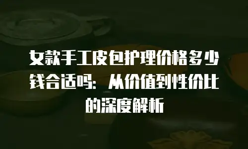 女款手工皮包护理价格多少钱合适吗：从价值到性价比的深度解析