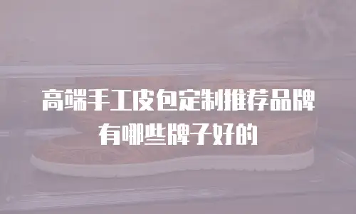 高端手工皮包定制推荐品牌有哪些牌子好的