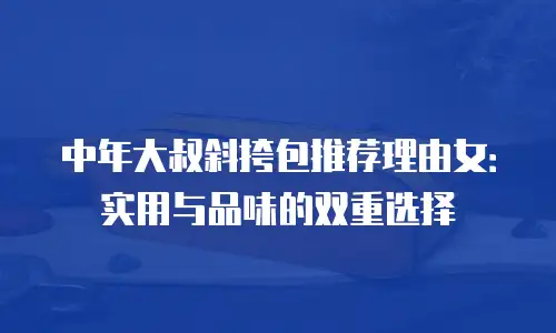 中年大叔斜挎包推荐理由女：实用与品味的双重选择
