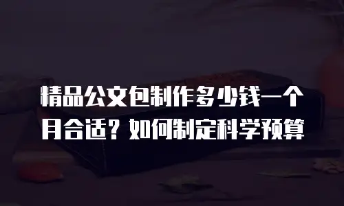 精品公文包制作多少钱一个月合适？如何制定科学预算