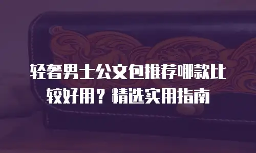 轻奢男士公文包推荐哪款比较好用？精选实用指南