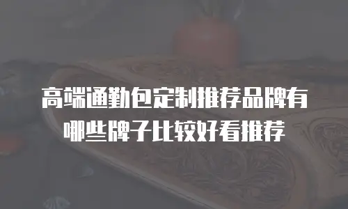 高端通勤包定制推荐品牌有哪些牌子比较好看推荐