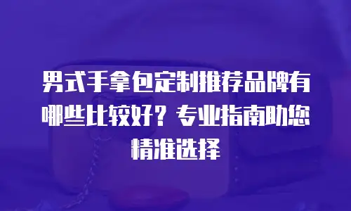 男式手拿包定制推荐品牌有哪些比较好？专业指南助您精准选择
